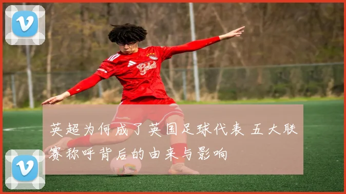 英超为何成了英国足球代表 五大联赛称呼背后的由来与影响