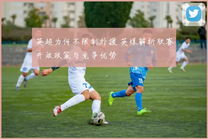 英超为何不限制外援 英媒解析联赛开放政策与竞争优势