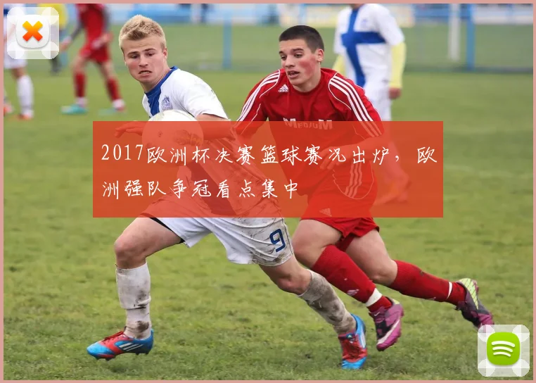 2017欧洲杯决赛篮球赛况出炉，欧洲强队争冠看点集中