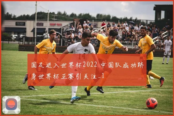 国足进入世界杯2022 中国队成功跻身世界杯正赛引关注_1