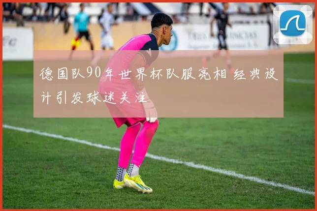 德国队90年世界杯队服亮相 经典设计引发球迷关注