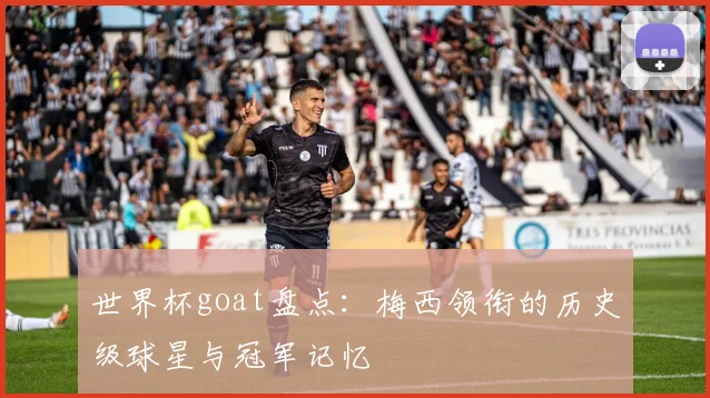 世界杯goat盘点：梅西领衔的历史级球星与冠军记忆